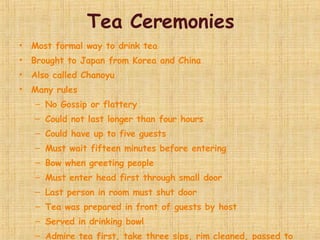 Tea Ceremonies Most formal way to drink tea Brought to Japan from Korea and China Also called Chanoyu Many rules No Gossip or flattery Could not last longer than four hours Could have up to five guests Must wait fifteen minutes before entering Bow when greeting people Must enter head first through small door Last person in room must shut door Tea was prepared in front of guests by host Served in drinking bowl Admire tea first, take three sips, rim cleaned, passed to next person When finished, passed around again so that you could examine it like a work of art 