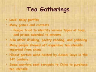 Tea Gatherings Loud, noisy parties Many games and contests People tried to identify various types of teas, and prizes awarded to winners Also other drinking, poetry reading, and gambling Many people showed off expensive tea utensils imported from china Nicest parties were hosted by Sasaki Doyo in the 14 th  century. Some warriors sent servants to China to purchase tea utensils 