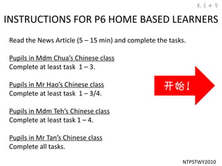 INSTRUCTIONS FOR P6 HOME BASED LEARNERS
Read the News Article (5 – 15 min) and complete the tasks.

Pupils in Mdm Chua’s Chinese class
Complete at least task 1 – 3.

Pupils in Mr Hao’s Chinese class                  开始！
Complete at least task 1 – 3/4.

Pupils in Mdm Teh’s Chinese class
Complete at least task 1 – 4.

Pupils in Mr Tan’s Chinese class
Complete all tasks.

                                                        NTPSTWY2010
 