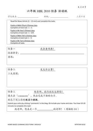 六年级 HBL 2010 任务 活动纸
学生姓名: ___________________                     班级：________________                       三月十日

   Read the News Article (5 – 15 min) and complete the tasks.

   Pupils in Mdm Chua’s Chinese class
   Complete at least task 1 – 3.
   Pupils in Mr Hao’s Chinese class
   Complete at least task 1 – 3/4.
   Pupils in Mdm Teh’s Chinese class
   Complete at least task 1 – 4.
   Pupils in Mr Tan’s Chinese class
   Complete all tasks.


任务一                                      我会查词典！
汉语拼音：___________________________________________________
意思：




任务二                                      发生什么事？
三大原因：




任务三                               赵老师，我们永远支持你！
请点击‘comments’，然后完成下面的句子。
别忘了写上你的姓名和班级。
Submit your entry by clicking ‘comments’ in the blog. Do include your name and class. You have 10-20
minutes to complete this task!
        赵老师，您真是一个_____________的老师！（周姐轮 D1）




HOME BASED LEARNING 2010 TERM 1 WEEK10                                                NTPSTWY2010
 