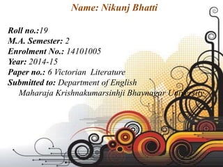 Name: Nikunj Bhatti
Roll no.:19
M.A. Semester: 2
Enrolment No.: 14101005
Year: 2014-15
Paper no.: 6 Victorian Literature
Submitted to: Department of English
Maharaja Krishnakumarsinhji Bhavnagar University
 