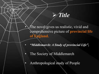  Title
• The novel gives us realistic, vivid and
comprehensive picture of provincial life
of England.
• “Middlemarch: A Study of provincial Life”,
• The Society of Middlemarch
• Anthropological study of People
 