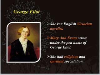 She is a English Victorian
novelist.
Mary Ann Evans wrote
under the pen name of
George Eliot.
She had religious and
spiritual speculation.
George Eliot
 