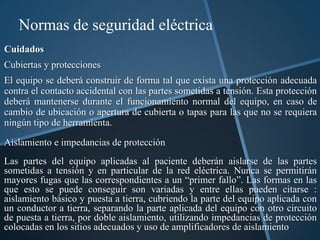 Normas de seguridad eléctrica
Cuidados
Cubiertas y protecciones
El equipo se deberá construir de forma tal que exista una protección adecuada
contra el contacto accidental con las partes sometidas a tensión. Esta protección
deberá mantenerse durante el funcionamiento normal del equipo, en caso de
cambio de ubicación o apertura de cubierta o tapas para las que no se requiera
ningún tipo de herramienta.

Aislamiento e impedancias de protección
Las partes del equipo aplicadas al paciente deberán aislarse de las partes
sometidas a tensión y en particular de la red eléctrica. Nunca se permitirán
mayores fugas que las correspondientes a un “primer fallo”. Las formas en las
que esto se puede conseguir son variadas y entre ellas pueden citarse :
aislamiento básico y puesta a tierra, cubriendo la parte del equipo aplicada con
un conductor a tierra, separando la parte aplicada del equipo con otro circuito
de puesta a tierra, por doble aislamiento, utilizando impedancias de protección
colocadas en los sitios adecuados y uso de amplificadores de aislamiento
 