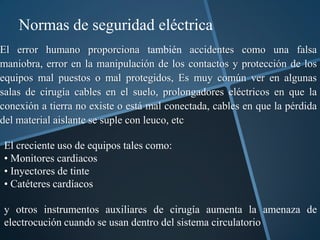 Normas de seguridad eléctrica
El error humano proporciona también accidentes como una falsa
maniobra, error en la manipulación de los contactos y protección de los
equipos mal puestos o mal protegidos, Es muy común ver en algunas
salas de cirugía cables en el suelo, prolongadores eléctricos en que la
conexión a tierra no existe o está mal conectada, cables en que la pérdida
del material aislante se suple con leuco, etc

El creciente uso de equipos tales como:
• Monitores cardiacos
• Inyectores de tinte
• Catéteres cardíacos

y otros instrumentos auxiliares de cirugía aumenta la amenaza de
electrocución cuando se usan dentro del sistema circulatorio
 