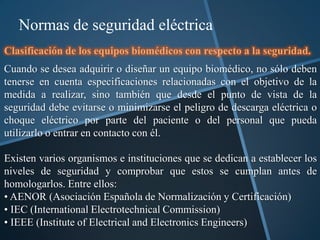 Normas de seguridad eléctrica
Clasificación de los equipos biomédicos con respecto a la seguridad.
Cuando se desea adquirir o diseñar un equipo biomédico, no sólo deben
tenerse en cuenta especificaciones relacionadas con el objetivo de la
medida a realizar, sino también que desde el punto de vista de la
seguridad debe evitarse o minimizarse el peligro de descarga eléctrica o
choque eléctrico por parte del paciente o del personal que pueda
utilizarlo o entrar en contacto con él.

Existen varios organismos e instituciones que se dedican a establecer los
niveles de seguridad y comprobar que estos se cumplan antes de
homologarlos. Entre ellos:
• AENOR (Asociación Española de Normalización y Certificación)
• IEC (International Electrotechnical Commission)
• IEEE (Institute of Electrical and Electronics Engineers)
 