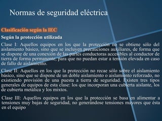 Normas de seguridad eléctrica

Clasificación según la IEC
Según la protección utilizada
Clase I: Aquellos equipos en los que la protección no se obtiene sólo del
aislamiento básico, sino que se incluyen precauciones auxiliares, de forma que
se dispone de una conexión de las partes conductoras accesibles al conductor de
tierra de forma permanente, para que no puedan estar a tensión elevada en caso
de fallo de aislamiento.
Clase II: Aquellos en los que la protección no recae sólo sobre el aislamiento
básico, sino que se dispone de un doble aislamiento o aislamiento reforzado, no
existiendo provisión de una puesta a tierra de seguridad. Existen tres tipos
generales de equipos de esta clase: los que incorporan una cubierta aislante, los
de cubierta metálica y los mixtos.
Clase III: Aquellos equipos en los que la protección se basa en alimentar a
tensiones muy bajas de seguridad, no generándose tensiones mayores que ésta
en el equipo
 