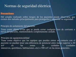 Normas de seguridad eléctrica
Precauciones
Del estudio realizado sobre riesgos de los pacientes puede observarse que
existen dos métodos principalmente para protegerlos y aumentar su seguridad:

Principio de aislamiento del paciente
Tiene como objeto evitar que se pueda cerrar cualquier lazo de corriente a
través del paciente, manteniéndolo completamente aislado.

Principio de equipotencialidad
Tiene como objetivo que los equipos que pueden entrar en contacto con el
paciente no puedan tener una diferencia de potencial entre masas superior a 40
mV          en       las        zonas         de      cuidados         (cuidados
intensivos, quirófanos, habitaciones..etc) o 500 mV en las áreas generales..
 