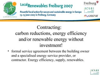 Contracting: carbon reductions, energy efficiency and/or renewable energy without investment! formal service agreement between the building owner and a specialised energy service provider, or contractor. Energy efficiency, supply, renewables. 
