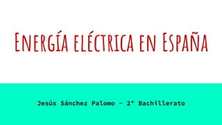 Energía eléctrica en España
Jesús Sánchez Palomo - 2º Bachillerato
 