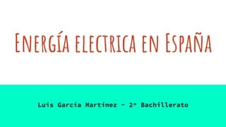 Energía electrica en España
Luis García Martínez - 2º Bachillerato
 