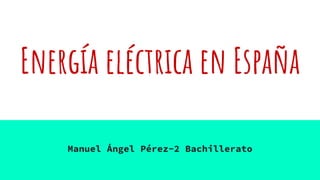Energía eléctrica en España
Manuel Ángel Pérez-2 Bachillerato
 