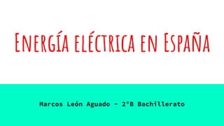 Energía eléctrica en España
Marcos León Aguado - 2ºB Bachillerato
 