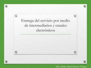 Entrega del servicio por medio
de intermediarios y canales
electrónicos
Mtra. Dulce María Herrera Villegas
 