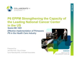 REMINDER
Check in on the
COLLABORATE mobile app
P6 EPPM Strengthening the Capacity of
the Leading National Cancer Center
in the US
Prepared by:
Jennifer Koh, City of Hope
Iryna Mykolayenko, Emerald Associates
Effective Implementation of Primavera
P6 in the Health Care Industry
Session ID#: 15451
 