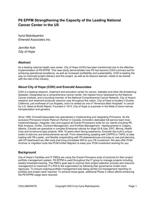 COLLABORATE Copyright ©2014 by Iryna Mykolayenko Page 1
P6 EPPM Strengthening the Capacity of the Leading National
Cancer Center in the US
Iryna Mykolayenko
Emerald Associates Inc.
Jennifer Koh
City of Hope
Abstract
As a leading national health care center, City of Hope (COH) has been transformed due to the effective
implementation of P6 EPPM. This case study demonstrates how P6 has become COH’s primary tool for
achieving operational excellence, as well as increased profitability and sustainability. COH is leading the
way on improved project delivery and this project, as well as its lessons learned, needs to be shared
with the rest of the industry.
About City of Hope (COH) and Emerald Associates
COH is a leading research, treatment and education center for cancer, diabetes and other life-threatening
diseases. Designated as a comprehensive cancer center, the highest honor bestowed by the National
Cancer Institute, and a founding member of the National Comprehensive Cancer Network, City of Hope's
research and treatment protocols advance care throughout the nation. City of Hope is located in Duarte,
California, just northeast of Los Angeles, and it is ranked as one of "America's Best Hospitals" in cancer
by U.S. News & World Report. Founded in 1913, City of Hope is a pioneer in the fields of bone marrow
transplantation and genetics.
Since 1995, Emerald Associates has specialized in implementing and integrating Primavera. As the
exclusive Primavera Oracle Platinum Partner in Canada, Emerald’s dedicated full-service team host,
implement/design, integrate, train and support all Oracle Primavera’s tools for our clients including P6,
Risk Analysis, Unifier, Contract Management, and Portfolio Management. Headquartered in Calgary,
Alberta, Canada we specialize in complex Enterprise rollouts for large Oil & Gas, EPC, Mining, Health
Care and turnaround type projects. With 19 years client facing experience, Emerald has built a unique
toolkit of add-ons and enhancements we sell. From streamlining updating with CAPPS or TAPS, to data
loading with P6-Loader, and flexible snapshotting with P6-datawarehouse and easy to use pull-planning
with EP-dashboard we offer tools that bring immediate ROI to your P6 investment. We also offer PCM-
Archiver or migration tools like PCM-Unifier Migrator to keep your PCM investment working for you.
Background
City of Hope’s Facilities and IT PMOs are using the Oracle Primavera suite of products for their project
portfolio management system. P6 EPPM is used throughout the IT group to manage projects including
weekly timesheet tracking. The PMO’s goal was to improve their project selection process and resource
management to maximize IT’s ROI to the organization by following their governance model more
rigorously. To ensure ongoing portfolio management was being carried out management reporting on
portfolio and project were required. To achieve these goals, additional Phase 2 rollout efforts enhancing
the P6 EPPM usage were required.
 