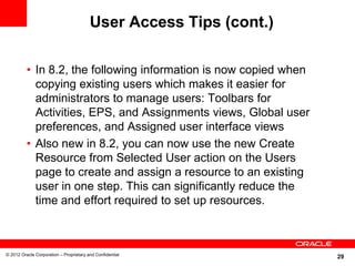User Access Tips (cont.)

          • In 8.2, the following information is now copied when
            copying existing users which makes it easier for
            administrators to manage users: Toolbars for
            Activities, EPS, and Assignments views, Global user
            preferences, and Assigned user interface views
          • Also new in 8.2, you can now use the new Create
            Resource from Selected User action on the Users
            page to create and assign a resource to an existing
            user in one step. This can significantly reduce the
            time and effort required to set up resources.



© 2012 Oracle Corporation – Proprietary and Confidential
                                                                    29
 