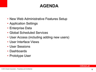 AGENDA

          •   New Web Administrative Features Setup
          •   Application Settings
          •   Enterprise Data
          •   Global Scheduled Services
          •   User Access (including adding new users)
          •   User Interface Views
          •   User Sessions
          •   Dashboards
          •   Prototype User


© 2012 Oracle Corporation – Proprietary and Confidential
                                                                    5
 