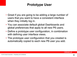 Prototype User

          • Great if you are going to be adding a large number of
            users that you want to have a consistent interface
            when they initially log in.
          • You can associate default global Dashboards and
            global preferences that apply to all new P6 users.
          • Define a prototype user configuration, in combination
            with defining user interface views.
          • The prototype user configuration that you created is
            automatically copied to each new P6 user you add.




© 2010 Oracle Corporation – Proprietary and Confidential
                                                                            63
 