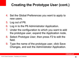 Creating the Prototype User (cont.)

          4. Set the Global Preferences you want to apply to
             new users.
          5. Log out of P6.
          6. Log in to the P6 Administrator Application.
          7. Under the configuration to which you want to add
             the prototype user, expand the Application node.
          8. Select Prototype User, then press F2 to edit the
             field.
          9. Type the name of the prototype user, click Save
             Changes, and exit the Administrator Application.


© 2012 Oracle Corporation – Proprietary and Confidential
                                                                66
 