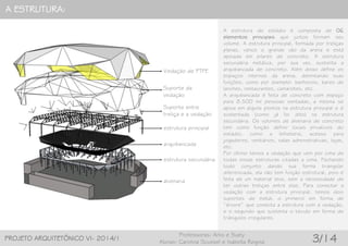 A ESTRUTURA:
PROJETO ARQUITETÔNICO VI- 2014/1
Professoras: Arlis e Suely
Alunas: Carolina Scussel e Isabella Regina 3/14
Vedação de PTFE
estrutura principal
arquibancada
estrutura secundária
alvenaria
A estrutura do estádio é composta de 06
elementos principais que juntos formam seu
volume. A estrutura principal, formada por treliças
planas, vence o grande vão da arena e está
apoiada em pilares de concreto. A estrutura
secundária metálica, por sua vez, sustenta a
arquibancada de concreto. Além disso define os
espaços internos da arena, delimitando suas
funções, como por exemplo: banheiros, bares de
lanches, restaurantes, camarotes, etc.
A arquibancada é feita de concreto com espaço
para 8.500 mil pessoas sentadas, a mesma se
apoia em alguns pontos na estrutura principal e é
sustentada (como já foi dito) na estrutura
secundária. Os volumes de alvenaria de concreto
tem como função definir locais privativos do
estádio, como a bilheteria, acesso para
jogadores, vestiários, salas administrativas, lojas,
etc.
Por último temos a vedação que vem por cima de
todas essas estruturas citadas a cima. Fechando
todo conjunto dando sua forma triangular
diferenciada, ela não tem função estrutural, pois é
feita de um material leve, sem a necessidade de
ter outras treliças entre elas. Para conectar a
vedação com a estrutura principal, temos dois
suportes de metal, o primeiro em forma de
“árvore” que conecta a estrutura com a vedação,
e o segundo que sustenta o tecido em forma de
triângulos irregulares.
Suporte entre
treliça e a vedação
Suporte da
vedação
 