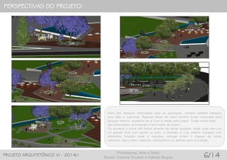 PERSPECTIVAS DO PROJETO:
PROJETO ARQUITETÔNICO VI - 2014/1
Professoras: Arlis e Suely
Alunas: Carolina Scussel e Isabella Regina 6/14
Além dos espaços reservados para os quiosques, existem também espaços
para lazer e esportes. Algumas áreas em todo terreno foram reservada para
parques infantis, academia ao ar livre e mesas para jogos. Todas essas área
são arborizadas, priorizando o bem estar de todos.
Os acessos a arena são feitos através de várias escadas, onde cada uma cria
um grande nível com grama ou piso, a intensão é criar amplos espaços com
diferentes funções onde o indivíduo consiga utilizar o espaço de várias
maneiras, seja a lazer, esporte, permanência ou apenas para circulação.
 