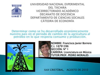 UNIVERSIDAD NACIONAL EXPERIMENTALDEL TÁCHIRAVICERRECTORADO ACADÉMICODECANATO DE DOCENCIADEPARTAMENTO DE CIENCIAS SOCIALESCÁTEDRA DE ECONOMÍA Determinar como se ha desarrollado económicamente nuestro país en el periodo de cambio de la agricultura al petróleo en lo que respecta consumo y producción. NOMBRE: Francisco Javier Borrero C.I.18791396 SECCIÓN: Nº 1  CARRERA: Licenciatura en Música TUTOR:PROF. PEDRO MORALES SAN CRISTÓBAL,   AGOSTO DE 2010 
