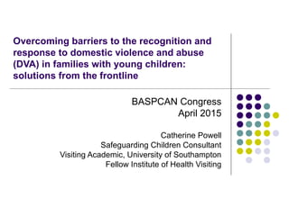 Overcoming barriers to the recognition and
response to domestic violence and abuse
(DVA) in families with young children:
solutions from the frontline
BASPCAN Congress
April 2015
Catherine Powell
Safeguarding Children Consultant
Visiting Academic, University of Southampton
Fellow Institute of Health Visiting
 