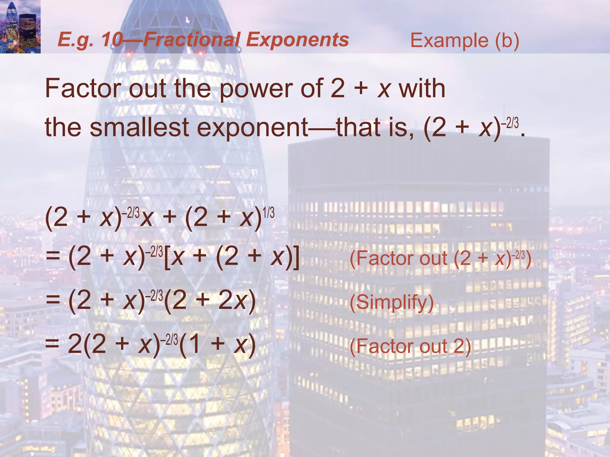 E.g. 10—Fractional Exponents
Factor out the power of 2 + x with
the smallest exponent—that is, (2 + x)–2/3
.
(2 + x)–2/3
x + (2 + x)1/3
= (2 + x)–2/3
[x + (2 + x)] (Factor out (2 + x)–2/3
)
= (2 + x)–2/3
(2 + 2x) (Simplify)
= 2(2 + x)–2/3
(1 + x) (Factor out 2)
Example (b)
 