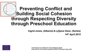 Preventing Conflict and
Building Social Cohesion
through Respecting Diversity
through Preschool Education
Ingrid Jones, (Albania) & Ljiljana Vasic, (Serbia)
14th April 2015
THIS PROJECT IS FUNDED BY THE EUROPEAN UNION
Instrument for Pre-accession Assistance (IPA) Civil Society Facility (CSF)
 