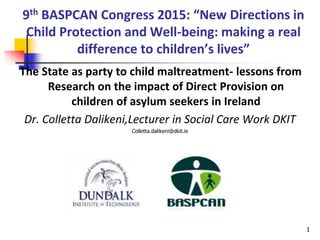 9th BASPCAN Congress 2015: “New Directions in
Child Protection and Well-being: making a real
difference to children’s lives”
The State as party to child maltreatment- lessons from
Research on the impact of Direct Provision on
children of asylum seekers in Ireland
Dr. Colletta Dalikeni,Lecturer in Social Care Work DKIT
Colletta.dalikeni@dkit.ie
1
 