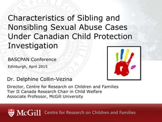 Dr. Delphine Collin-Vezina
Director, Centre for Research on Children and Families
Tier II Canada Research Chair in Child Welfare
Associate Professor, McGill University
Characteristics of Sibling and
Nonsibling Sexual Abuse Cases
Under Canadian Child Protection
Investigation
BASCPAN Conference
Edinburgh, April 2015
Centre for Research on Children and Families
 