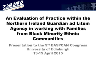 An Evaluation of Practice within the
Northern Ireland Guardian ad Litem
Agency in working with Families
from Black Minority Ethnic
Communities
Presentation to the 9th BASPCAN Congress
University of Edinburgh
13-15 April 2015
 