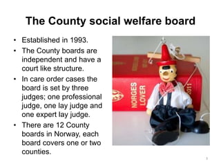The County social welfare board
• Established in 1993.
• The County boards are
independent and have a
court like structure.
• In care order cases the
board is set by three
judges; one professional
judge, one lay judge and
one expert lay judge.
• There are 12 County
boards in Norway, each
board covers one or two
counties.
3
 