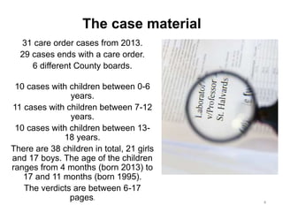 The case material
31 care order cases from 2013.
29 cases ends with a care order.
6 different County boards.
10 cases with children between 0-6
years.
11 cases with children between 7-12
years.
10 cases with children between 13-
18 years.
There are 38 children in total, 21 girls
and 17 boys. The age of the children
ranges from 4 months (born 2013) to
17 and 11 months (born 1995).
The verdicts are between 6-17
pages.
4
 