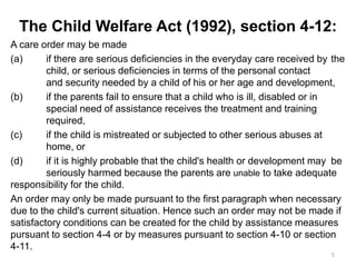 The Child Welfare Act (1992), section 4-12:
A care order may be made
(a) if there are serious deficiencies in the everyday care received by the
child, or serious deficiencies in terms of the personal contact
and security needed by a child of his or her age and development,
(b) if the parents fail to ensure that a child who is ill, disabled or in
special need of assistance receives the treatment and training
required,
(c) if the child is mistreated or subjected to other serious abuses at
home, or
(d) if it is highly probable that the child's health or development may be
seriously harmed because the parents are unable to take adequate
responsibility for the child.
An order may only be made pursuant to the first paragraph when necessary
due to the child's current situation. Hence such an order may not be made if
satisfactory conditions can be created for the child by assistance measures
pursuant to section 4-4 or by measures pursuant to section 4-10 or section
4-11.
5
 