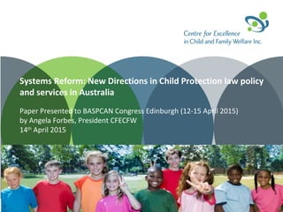 Systems Reform: New Directions in Child Protection law policy
and services in Australia
Paper Presented to BASPCAN Congress Edinburgh (12-15 April 2015)
by Angela Forbes, President CFECFW
14th
April 2015
 