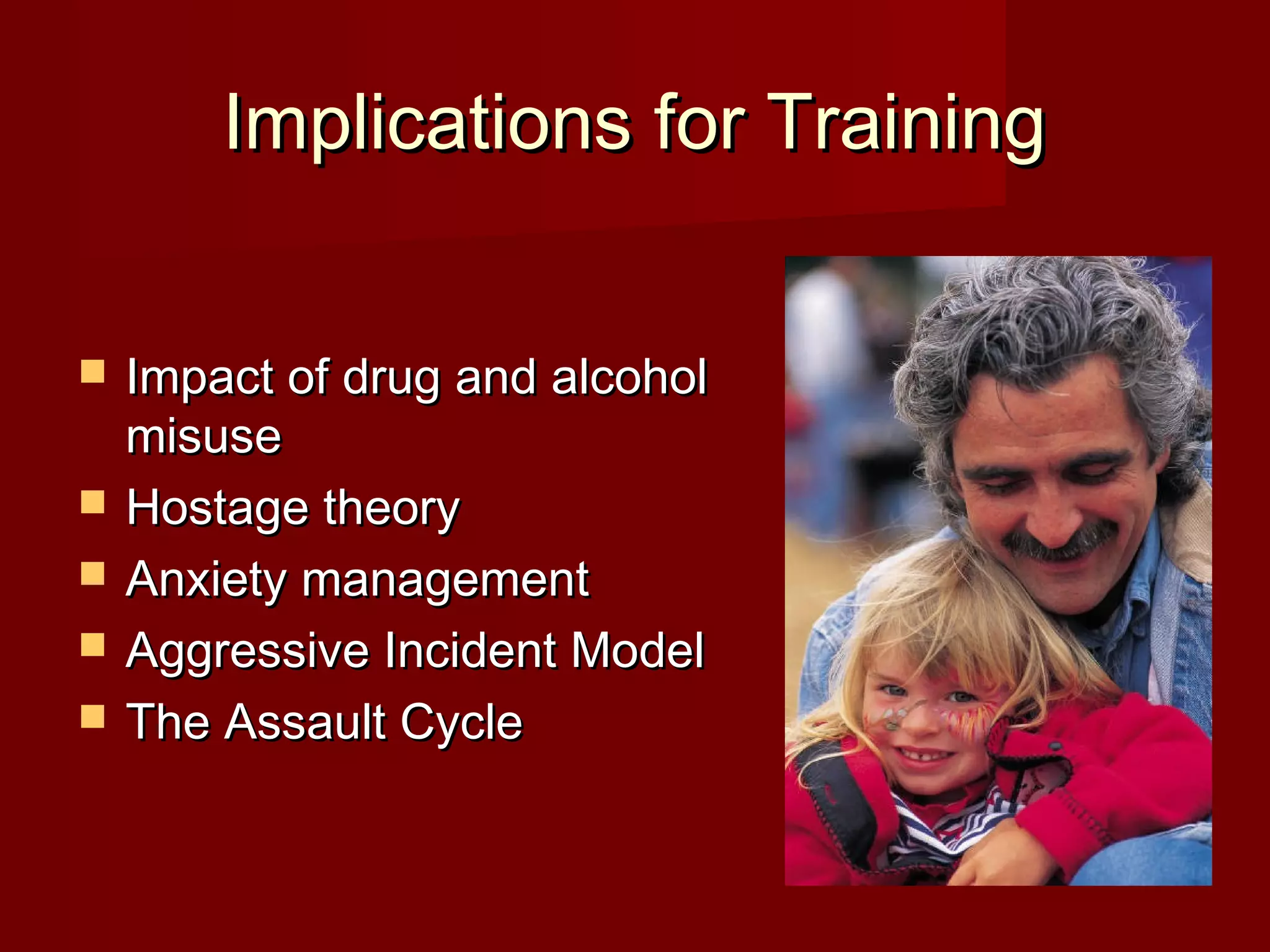 Implications for TrainingImplications for Training
 Impact of drug and alcoholImpact of drug and alcohol
misusemisuse
 Hostage theoryHostage theory
 Anxiety managementAnxiety management
 Aggressive Incident ModelAggressive Incident Model
 The Assault CycleThe Assault Cycle
 