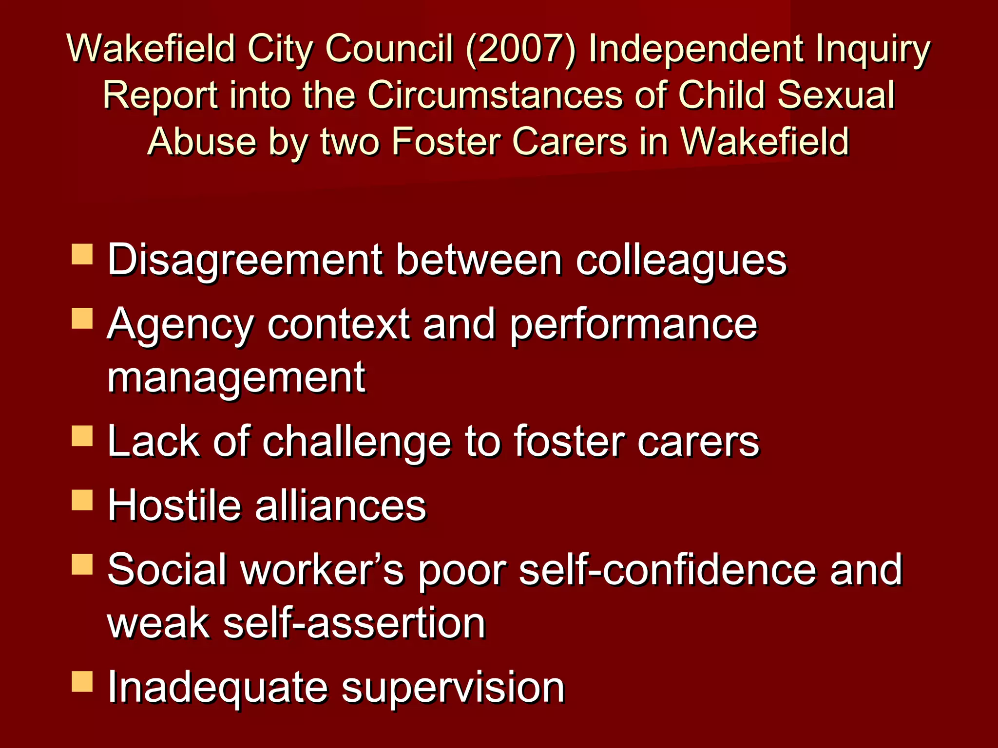 Wakefield City Council (2007) Independent InquiryWakefield City Council (2007) Independent Inquiry
Report into the Circumstances of Child SexualReport into the Circumstances of Child Sexual
Abuse by two Foster Carers in WakefieldAbuse by two Foster Carers in Wakefield
 Disagreement between colleaguesDisagreement between colleagues
 Agency context and performanceAgency context and performance
managementmanagement
 Lack of challenge to foster carersLack of challenge to foster carers
 Hostile alliancesHostile alliances
 Social worker’s poor self-confidence andSocial worker’s poor self-confidence and
weak self-assertionweak self-assertion
 Inadequate supervisionInadequate supervision
 