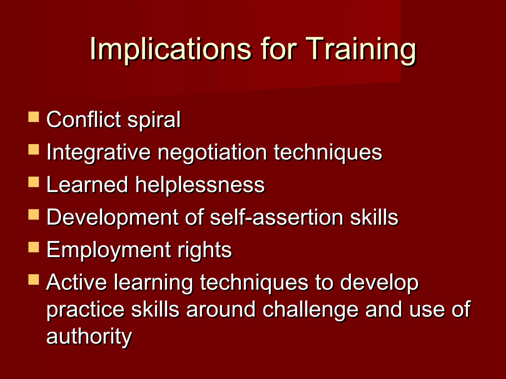 Implications for TrainingImplications for Training
 Conflict spiralConflict spiral
 Integrative negotiation techniquesIntegrative negotiation techniques
 Learned helplessnessLearned helplessness
 Development of self-assertion skillsDevelopment of self-assertion skills
 Employment rightsEmployment rights
 Active learning techniques to developActive learning techniques to develop
practice skills around challenge and use ofpractice skills around challenge and use of
authorityauthority
 