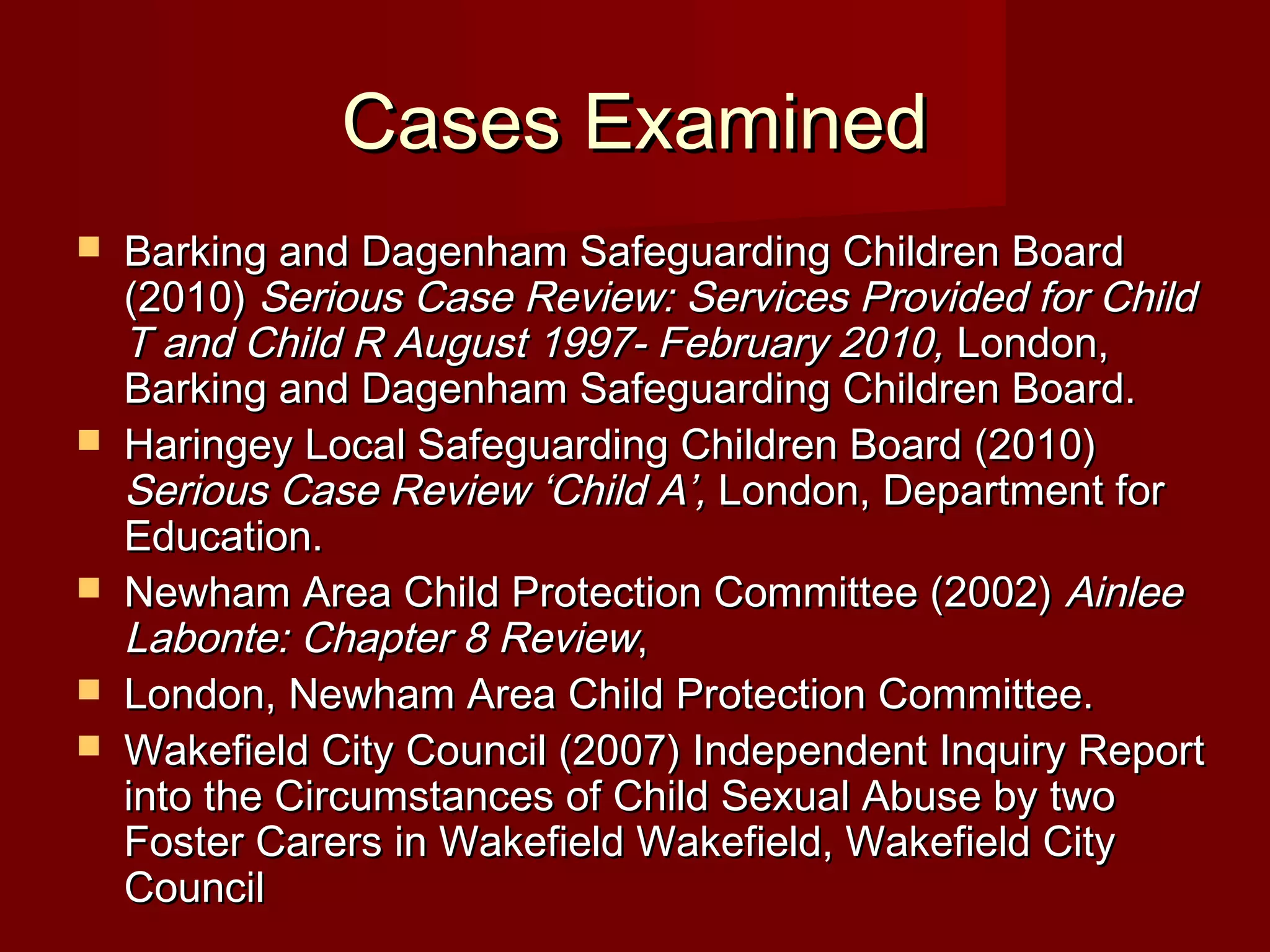 Cases ExaminedCases Examined
 Barking and Dagenham Safeguarding Children BoardBarking and Dagenham Safeguarding Children Board
(2010)(2010) Serious Case Review: Services Provided for ChildSerious Case Review: Services Provided for Child
T and Child R August 1997- February 2010,T and Child R August 1997- February 2010, London,London,
Barking and Dagenham Safeguarding Children Board.Barking and Dagenham Safeguarding Children Board.
 Haringey Local Safeguarding Children Board (2010)Haringey Local Safeguarding Children Board (2010)
Serious Case Review ‘Child A’,Serious Case Review ‘Child A’, London, Department forLondon, Department for
Education.Education.
 Newham Area Child Protection Committee (2002)Newham Area Child Protection Committee (2002) AinleeAinlee
Labonte: Chapter 8 ReviewLabonte: Chapter 8 Review,,
 London, Newham Area Child Protection Committee.London, Newham Area Child Protection Committee.
 Wakefield City Council (2007) Independent Inquiry ReportWakefield City Council (2007) Independent Inquiry Report
into the Circumstances of Child Sexual Abuse by twointo the Circumstances of Child Sexual Abuse by two
Foster Carers in Wakefield Wakefield, Wakefield CityFoster Carers in Wakefield Wakefield, Wakefield City
CouncilCouncil
 