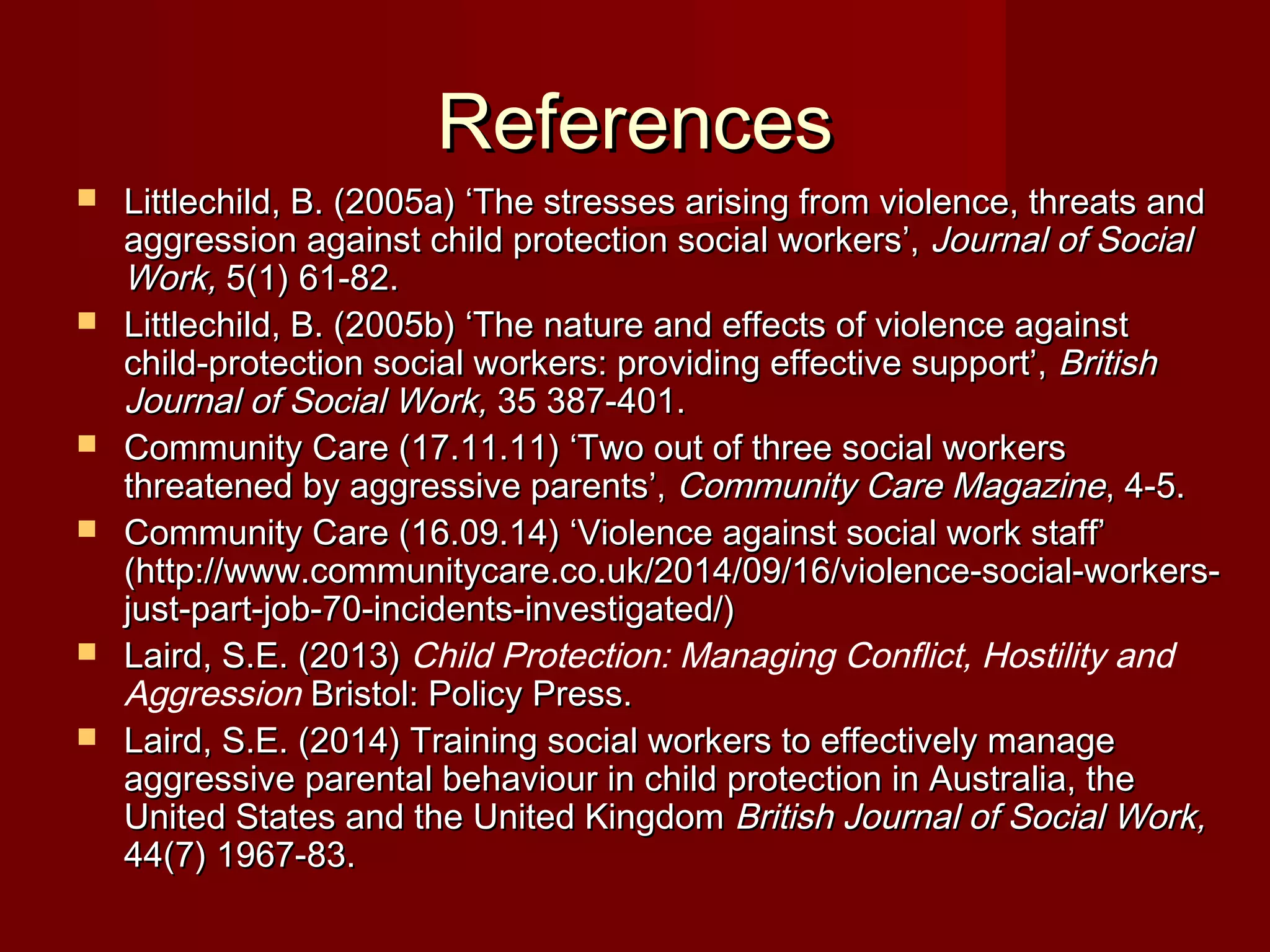 ReferencesReferences
 Littlechild, B. (2005a) ‘The stresses arising from violence, threats andLittlechild, B. (2005a) ‘The stresses arising from violence, threats and
aggression against child protection social workers’,aggression against child protection social workers’, Journal of SocialJournal of Social
Work,Work, 5(1) 61-82.5(1) 61-82.
 Littlechild, B. (2005b) ‘The nature and effects of violence againstLittlechild, B. (2005b) ‘The nature and effects of violence against
child-protection social workers: providing effective support’,child-protection social workers: providing effective support’, BritishBritish
Journal of Social Work,Journal of Social Work, 35 387-401.35 387-401.
 Community Care (17.11.11) ‘Two out of three social workersCommunity Care (17.11.11) ‘Two out of three social workers
threatened by aggressive parents’,threatened by aggressive parents’, Community Care MagazineCommunity Care Magazine, 4-5., 4-5.
 Community Care (16.09.14) ‘Violence against social work staff’Community Care (16.09.14) ‘Violence against social work staff’
(http://www.communitycare.co.uk/2014/09/16/violence-social-workers-(http://www.communitycare.co.uk/2014/09/16/violence-social-workers-
just-part-job-70-incidents-investigated/)just-part-job-70-incidents-investigated/)
 Laird, S.E. (2013)Laird, S.E. (2013) Child Protection: Managing Conflict, Hostility and
Aggression Bristol: Policy Press.Bristol: Policy Press.
 Laird, S.E. (2014) Training social workers to effectively manageLaird, S.E. (2014) Training social workers to effectively manage
aggressive parental behaviour in child protection in Australia, theaggressive parental behaviour in child protection in Australia, the
United States and the United KingdomUnited States and the United Kingdom British Journal of Social Work,British Journal of Social Work,
44(7) 1967-83.44(7) 1967-83.
 