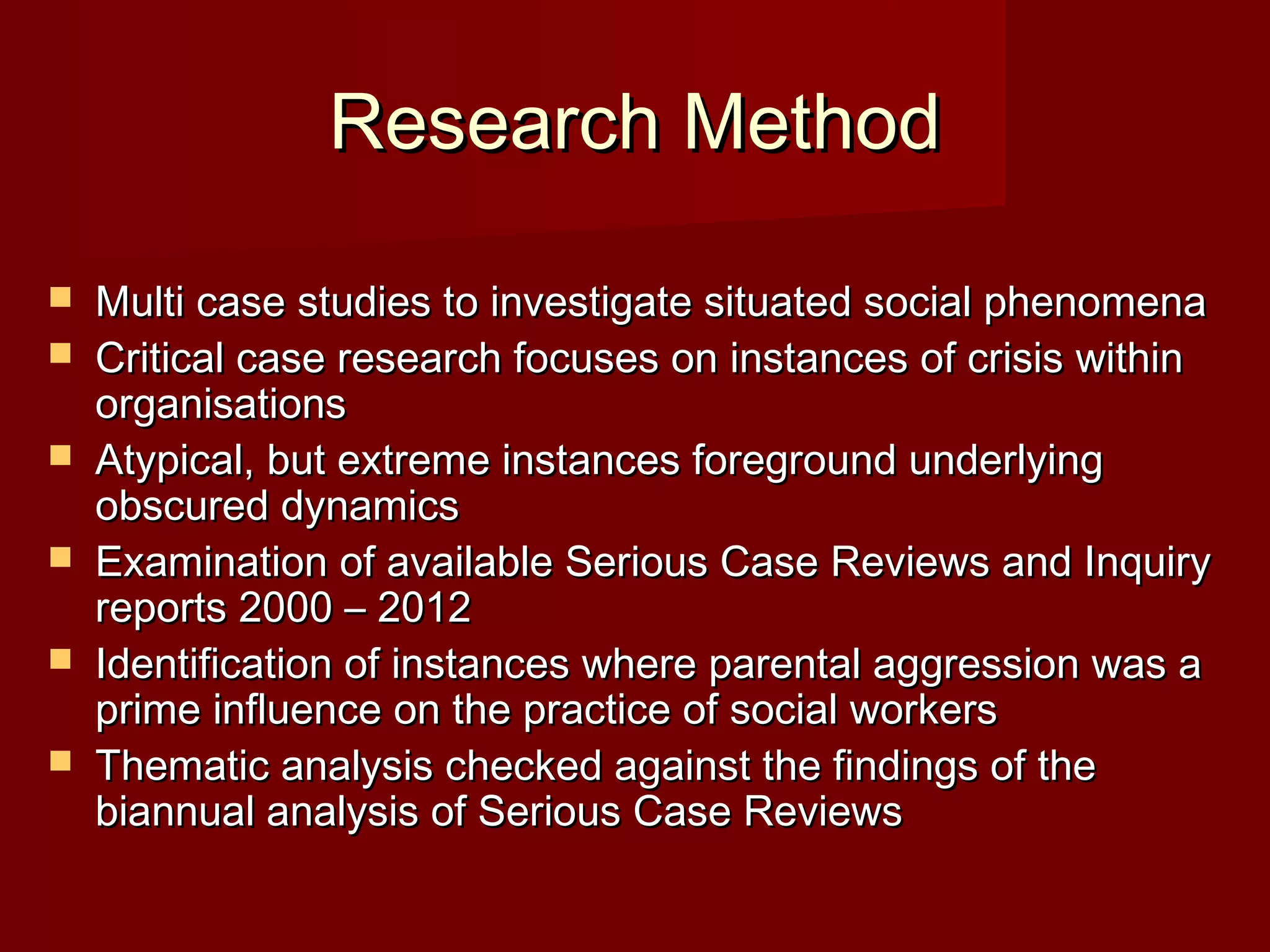 Research MethodResearch Method
 Multi case studies to investigate situated social phenomenaMulti case studies to investigate situated social phenomena
 Critical case research focuses on instances of crisis withinCritical case research focuses on instances of crisis within
organisationsorganisations
 Atypical, but extreme instances foreground underlyingAtypical, but extreme instances foreground underlying
obscured dynamicsobscured dynamics
 Examination of available Serious Case Reviews and InquiryExamination of available Serious Case Reviews and Inquiry
reports 2000 – 2012reports 2000 – 2012
 Identification of instances where parental aggression was aIdentification of instances where parental aggression was a
prime influence on the practice of social workersprime influence on the practice of social workers
 Thematic analysis checked against the findings of theThematic analysis checked against the findings of the
biannual analysis of Serious Case Reviewsbiannual analysis of Serious Case Reviews
 