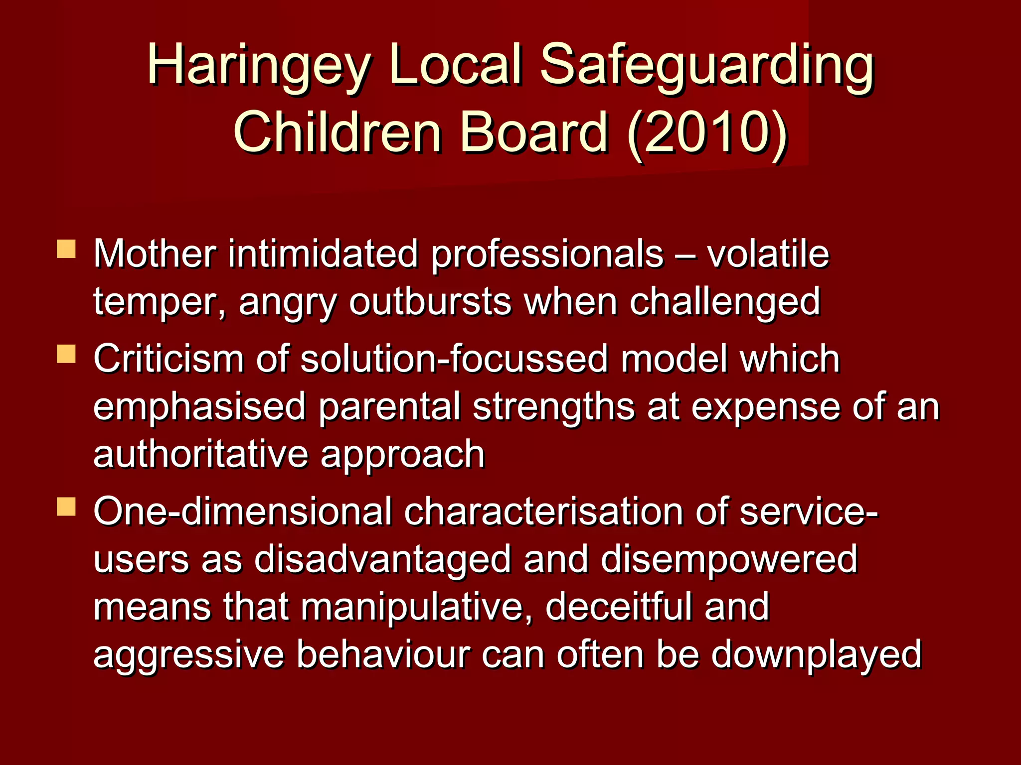 Haringey Local SafeguardingHaringey Local Safeguarding
Children Board (2010)Children Board (2010)
 Mother intimidated professionals – volatileMother intimidated professionals – volatile
temper, angry outbursts when challengedtemper, angry outbursts when challenged
 Criticism of solution-focussed model whichCriticism of solution-focussed model which
emphasised parental strengths at expense of anemphasised parental strengths at expense of an
authoritative approachauthoritative approach
 One-dimensional characterisation of service-One-dimensional characterisation of service-
users as disadvantaged and disempoweredusers as disadvantaged and disempowered
means that manipulative, deceitful andmeans that manipulative, deceitful and
aggressive behaviour can often be downplayedaggressive behaviour can often be downplayed
 