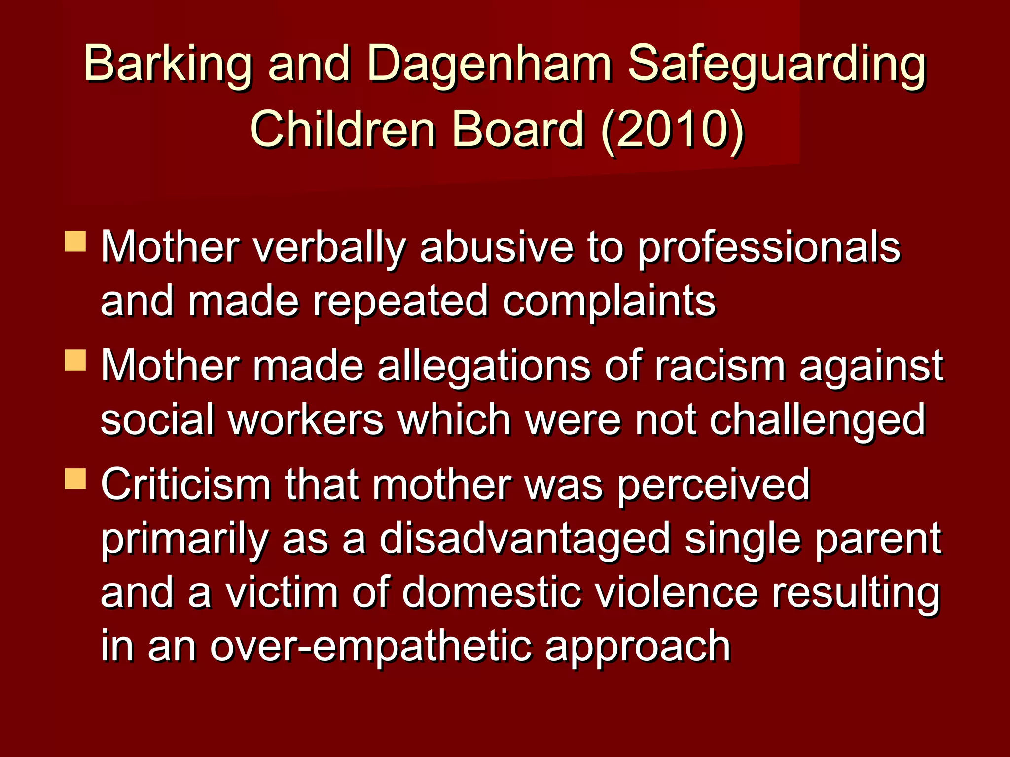 Barking and Dagenham SafeguardingBarking and Dagenham Safeguarding
Children Board (2010)Children Board (2010)
 Mother verbally abusive to professionalsMother verbally abusive to professionals
and made repeated complaintsand made repeated complaints
 Mother made allegations of racism againstMother made allegations of racism against
social workers which were not challengedsocial workers which were not challenged
 Criticism that mother was perceivedCriticism that mother was perceived
primarily as a disadvantaged single parentprimarily as a disadvantaged single parent
and a victim of domestic violence resultingand a victim of domestic violence resulting
in an over-empathetic approachin an over-empathetic approach
 