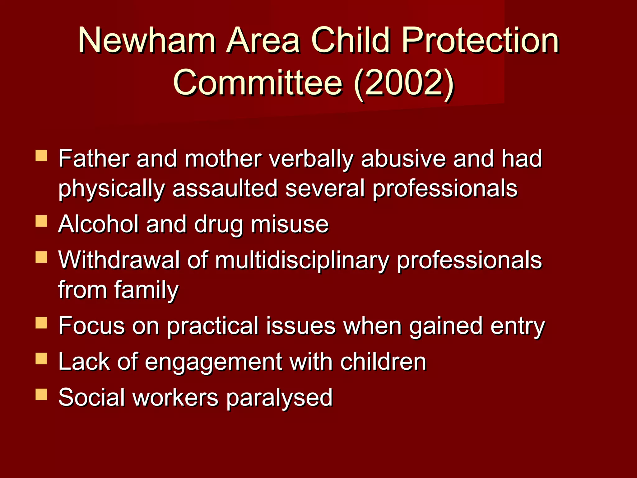 Newham Area Child ProtectionNewham Area Child Protection
Committee (2002)Committee (2002)
 Father and mother verbally abusive and hadFather and mother verbally abusive and had
physically assaulted several professionalsphysically assaulted several professionals
 Alcohol and drug misuseAlcohol and drug misuse
 Withdrawal of multidisciplinary professionalsWithdrawal of multidisciplinary professionals
from familyfrom family
 Focus on practical issues when gained entryFocus on practical issues when gained entry
 Lack of engagement with childrenLack of engagement with children
 Social workers paralysedSocial workers paralysed
 