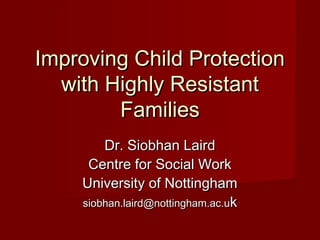 Improving Child ProtectionImproving Child Protection
with Highly Resistantwith Highly Resistant
FamiliesFamilies
Dr. Siobhan LairdDr. Siobhan Laird
Centre for Social WorkCentre for Social Work
University of NottinghamUniversity of Nottingham
siobhan.laird@nottingham.ac.usiobhan.laird@nottingham.ac.ukk
 