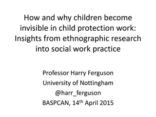 How and why children become
invisible in child protection work:
Insights from ethnographic research
into social work practice
Professor Harry Ferguson
University of Nottingham
@harr_ferguson
BASPCAN, 14th April 2015
 