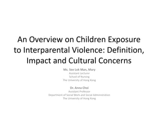 An Overview on Children Exposure
to Interparental Violence: Definition,
Impact and Cultural Concerns
Ms. See Lok Man, Mary
Assistant Lecturer
School of Nursing
The University of Hong Kong
Dr. Anna Choi
Assistant Professor
Department of Social Work and Social Administration
The University of Hong Kong
 