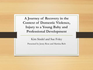 A Journey of Recovery in the
Context of Domestic Violence,
Injury to a Young Baby and
Professional Development
Kim Sindel and Sue Foley
Presented by Jenny Rose and Martina Rich
 